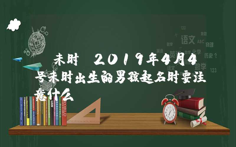 「未时」2019年4月4号未时出生的男孩起名时要注意什么