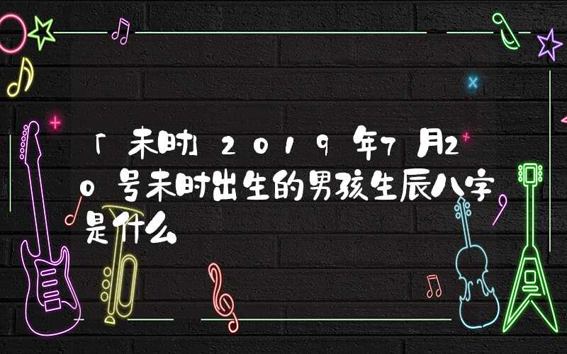 「未时」2019年7月20号未时出生的男孩生辰八字是什么