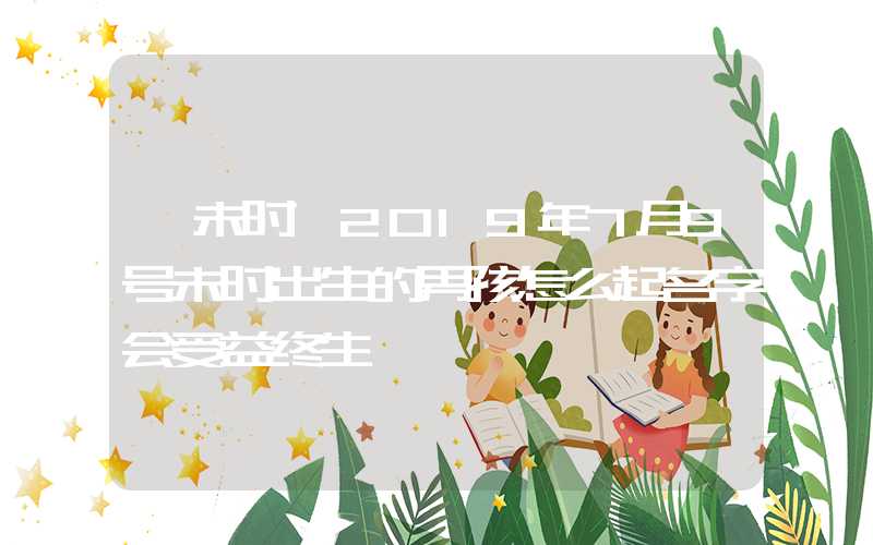 「未时」2019年7月9号未时出生的男孩怎么起名字会受益终生