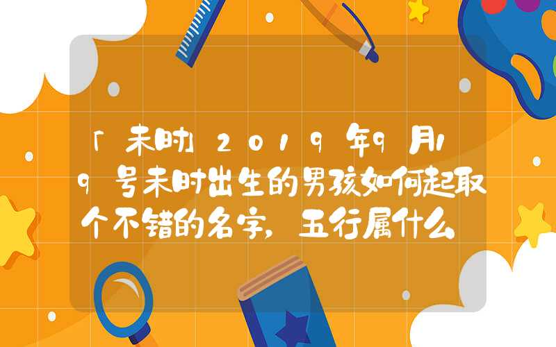 「未时」2019年9月19号未时出生的男孩如何起取个不错的名字，五行属什么