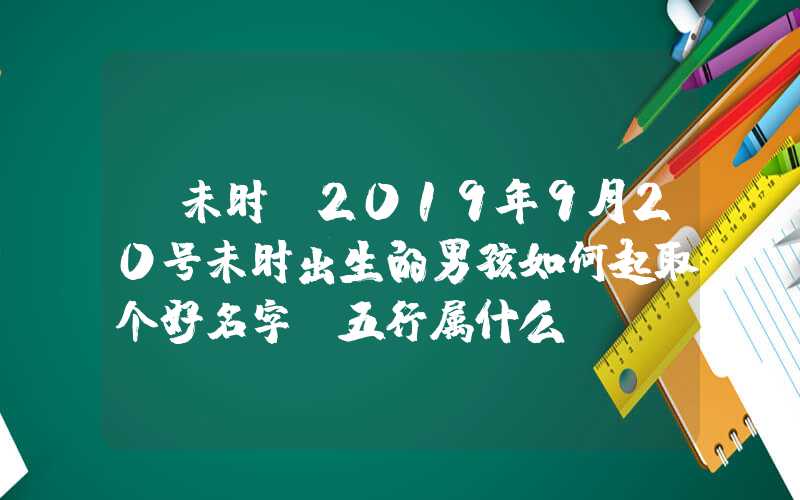 「未时」2019年9月20号未时出生的男孩如何起取个好名字，五行属什么