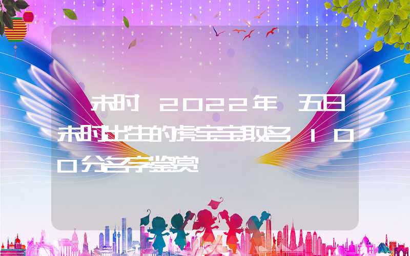 「未时」2022年廿五日未时出生的虎宝宝取名,100分名字鉴赏