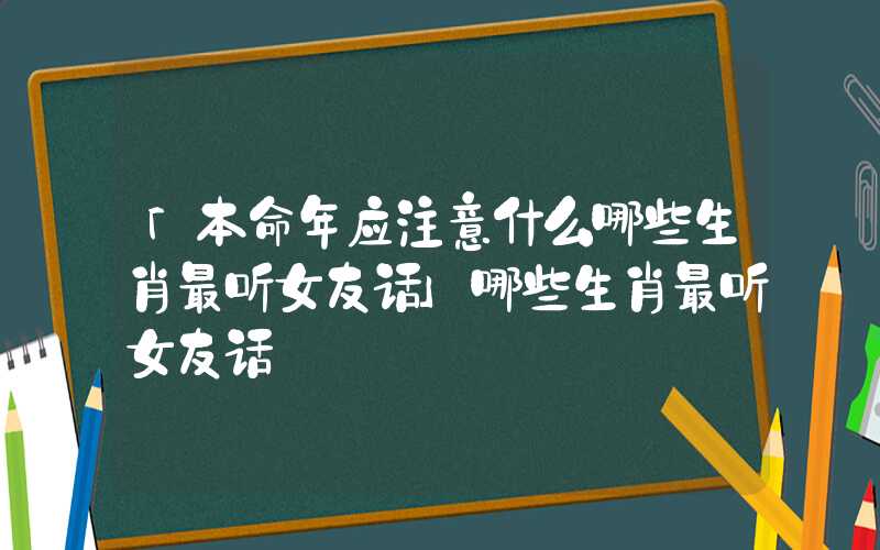 「本命年应注意什么哪些生肖最听女友话」哪些生肖最听女友话