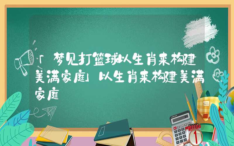 「梦见打篮球以生肖来构建美满家庭」以生肖来构建美满家庭