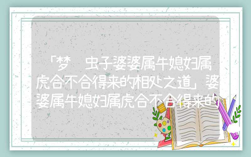 「梦见虫子婆婆属牛媳妇属虎合不合得来的相处之道」婆婆属牛媳妇属虎合不合得来的相处之道