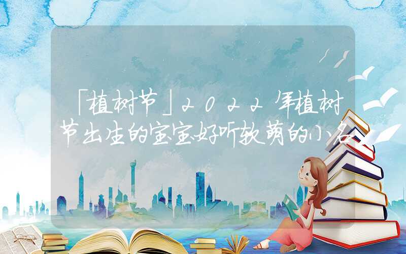 「植树节」2022年植树节出生的宝宝好听软萌的小名