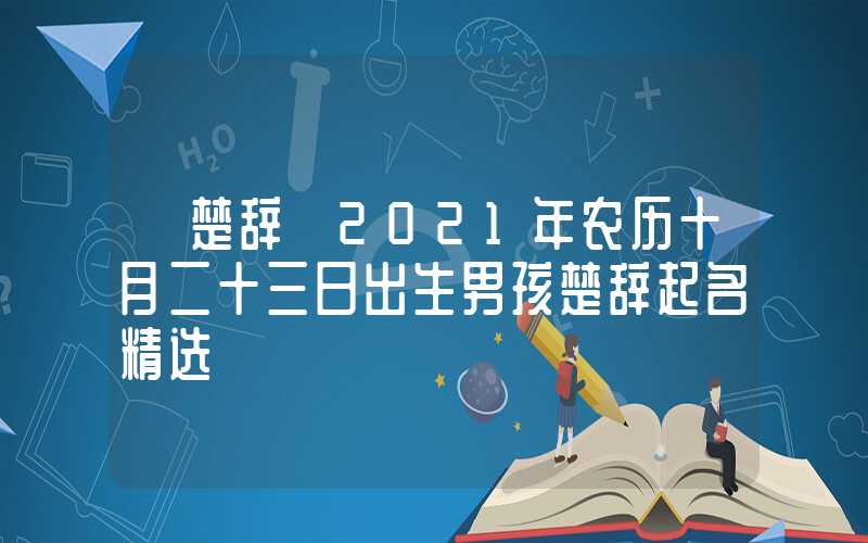 「楚辞」2021年农历十月二十三日出生男孩楚辞起名精选