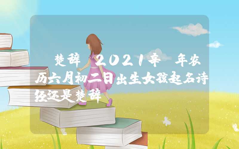 「楚辞」2021辛丑年农历六月初二日出生女孩起名诗经还是楚辞