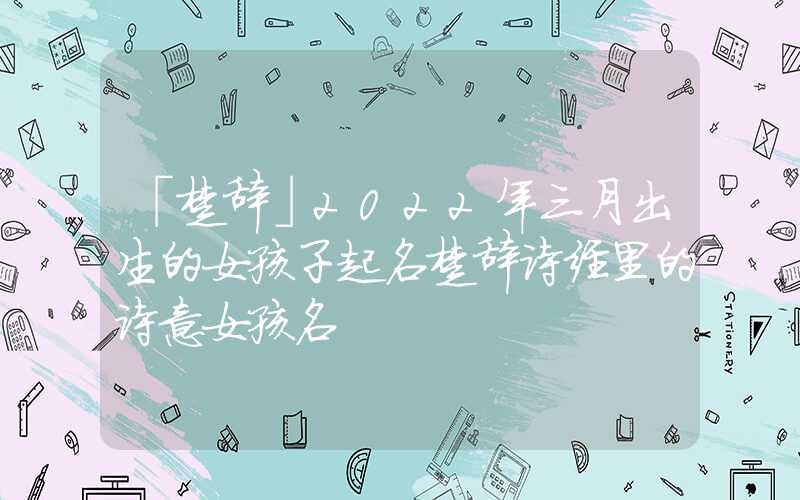 「楚辞」2022年三月出生的女孩子起名楚辞诗经里的诗意女孩名