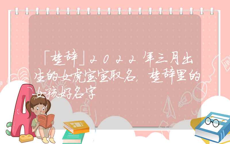 「楚辞」2022年三月出生的女虎宝宝取名，楚辞里的女孩好名字