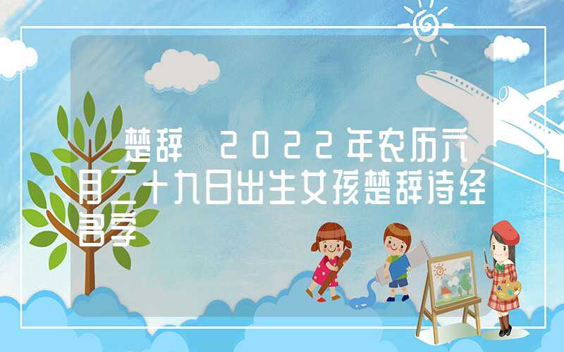 「楚辞」2022年农历六月二十九日出生女孩楚辞诗经名字