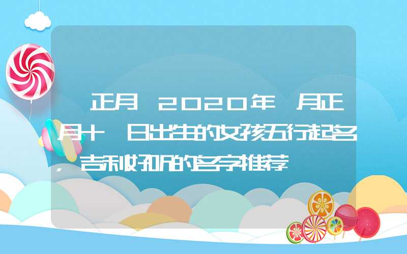 「正月」2020年一月正月十一日出生的女孩五行起名，吉利好听的名字推荐