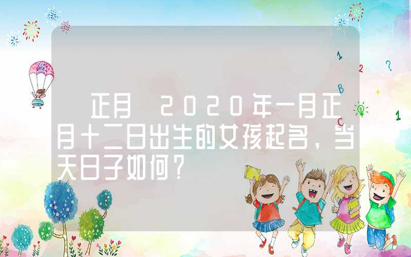 「正月」2020年一月正月十二日出生的女孩起名，当天日子如何？