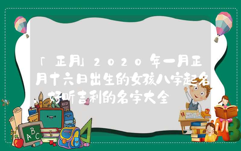 「正月」2020年一月正月十六日出生的女孩八字起名，好听吉利的名字大全