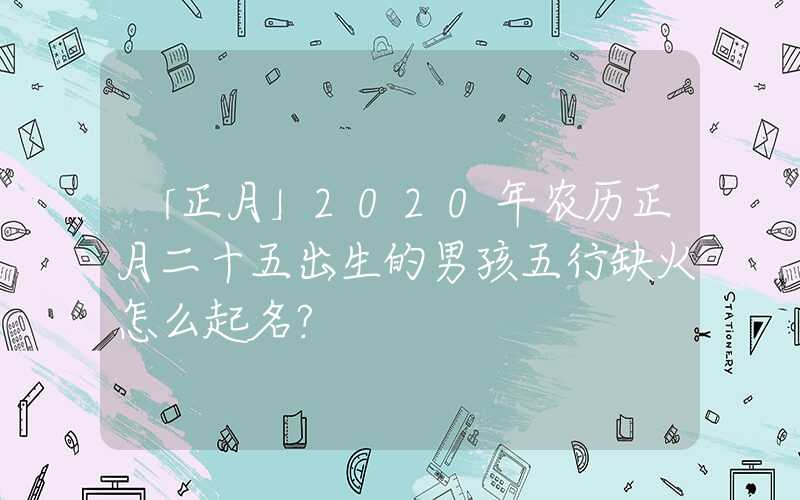 「正月」2020年农历正月二十五出生的男孩五行缺火怎么起名？