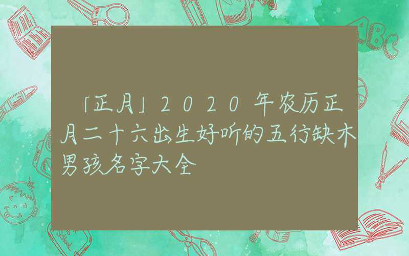 「正月」2020年农历正月二十六出生好听的五行缺木男孩名字大全