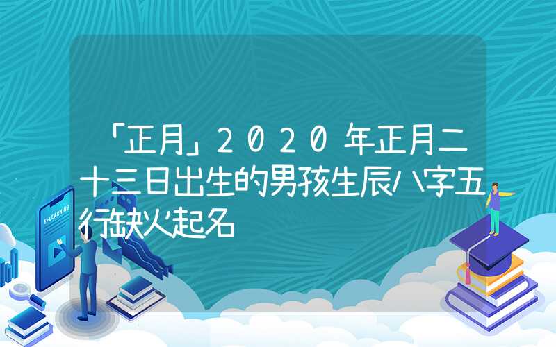 「正月」2020年正月二十三日出生的男孩生辰八字五行缺火起名