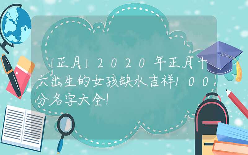 「正月」2020年正月十六出生的女孩缺水吉祥100分名字大全！