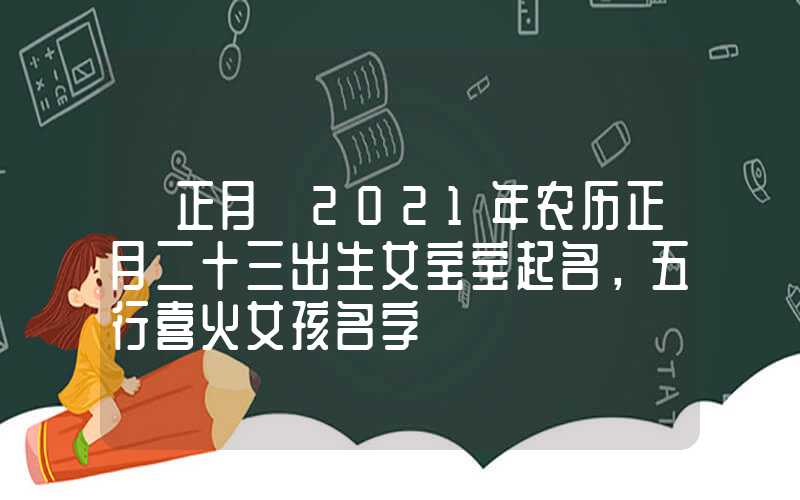 「正月」2021年农历正月二十三出生女宝宝起名，五行喜火女孩名字