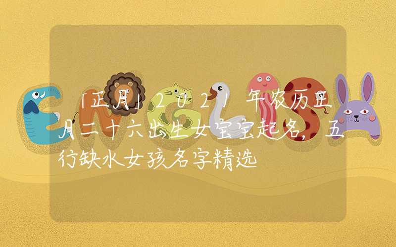 「正月」2021年农历正月二十六出生女宝宝起名，五行缺水女孩名字精选