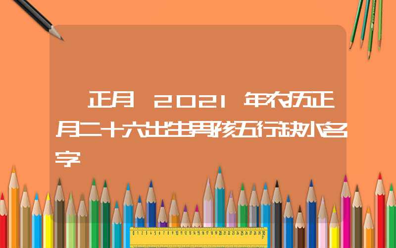 「正月」2021年农历正月二十六出生男孩五行缺水名字