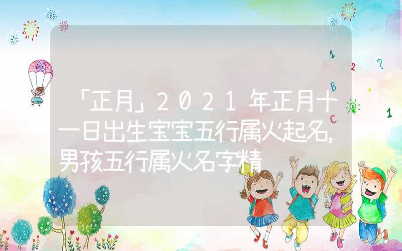 「正月」2021年正月十一日出生宝宝五行属火起名，男孩五行属火名字精选