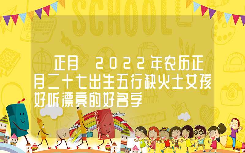 「正月」2022年农历正月二十七出生五行缺火土女孩好听漂亮的好名字