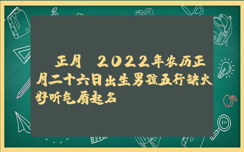 「正月」2022年农历正月二十六日出生男孩五行缺火好听气质起名