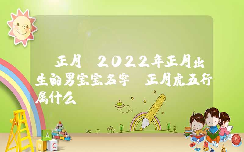 「正月」2022年正月出生的男宝宝名字，正月虎五行属什么？