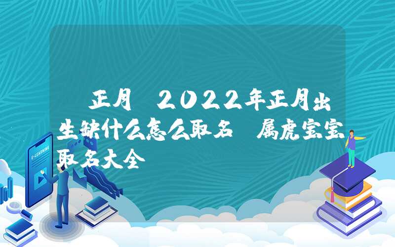 「正月」2022年正月出生缺什么怎么取名，属虎宝宝取名大全