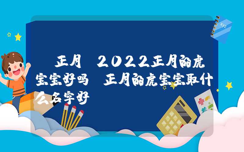 「正月」2022正月的虎宝宝好吗？正月的虎宝宝取什么名字好？