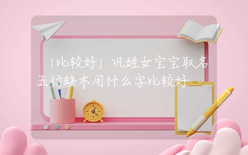 「比较好」巩姓女宝宝取名五行缺木用什么字比较好