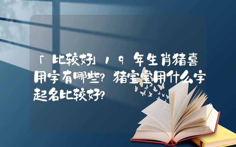 「比较好」19年生肖猪喜用字有哪些？猪宝宝用什么字起名比较好？