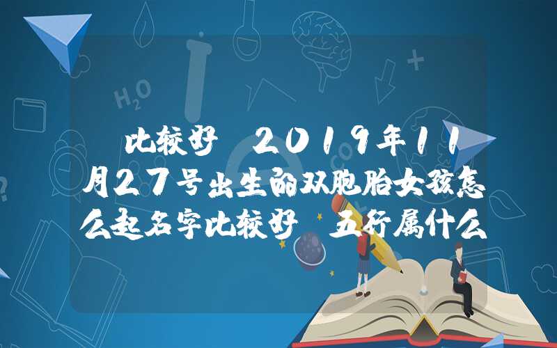 「比较好」2019年11月27号出生的双胞胎女孩怎么起名字比较好，五行属什么？