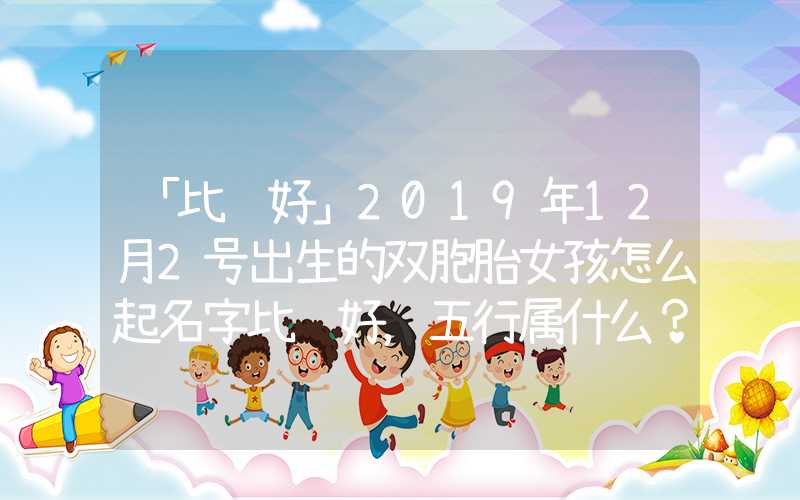 「比较好」2019年12月2号出生的双胞胎女孩怎么起名字比较好，五行属什么？