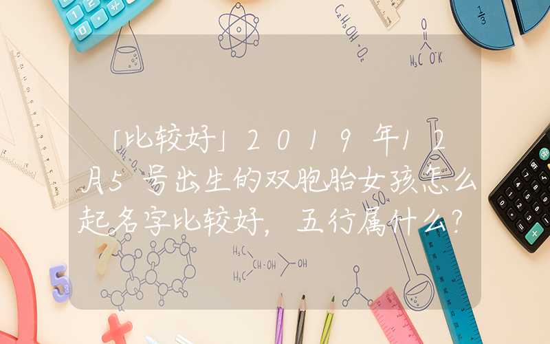 「比较好」2019年12月5号出生的双胞胎女孩怎么起名字比较好，五行属什么？