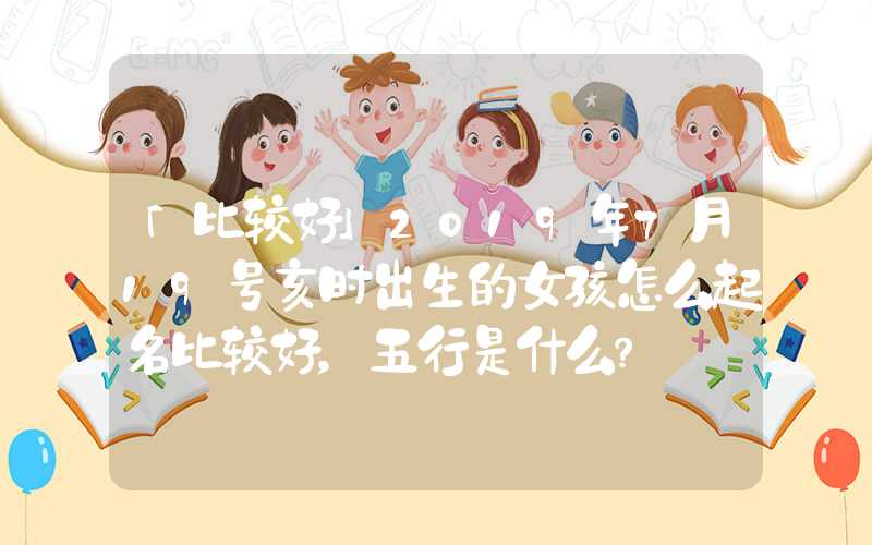 「比较好」2019年7月19号亥时出生的女孩怎么起名比较好，五行是什么？