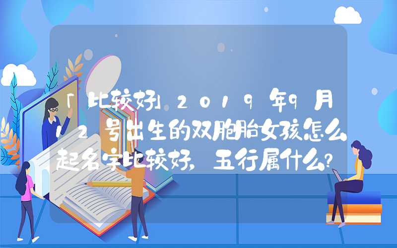 「比较好」2019年9月12号出生的双胞胎女孩怎么起名字比较好，五行属什么？