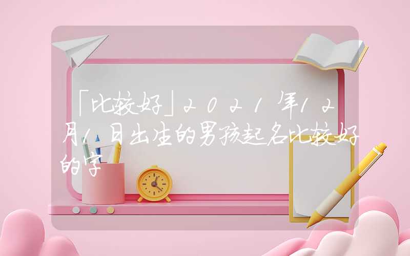 「比较好」2021年12月1日出生的男孩起名比较好的字