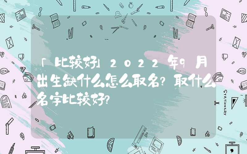 「比较好」2022年9月出生缺什么怎么取名？取什么名字比较好？