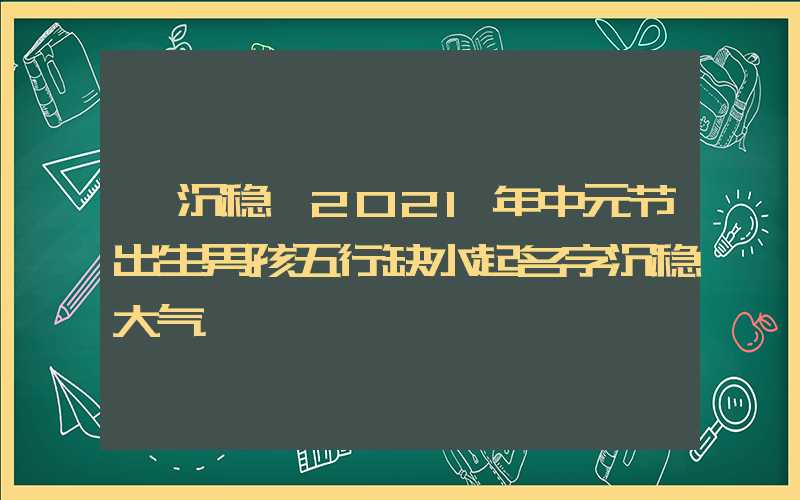 「沉稳」2021年中元节出生男孩五行缺水起名字沉稳大气