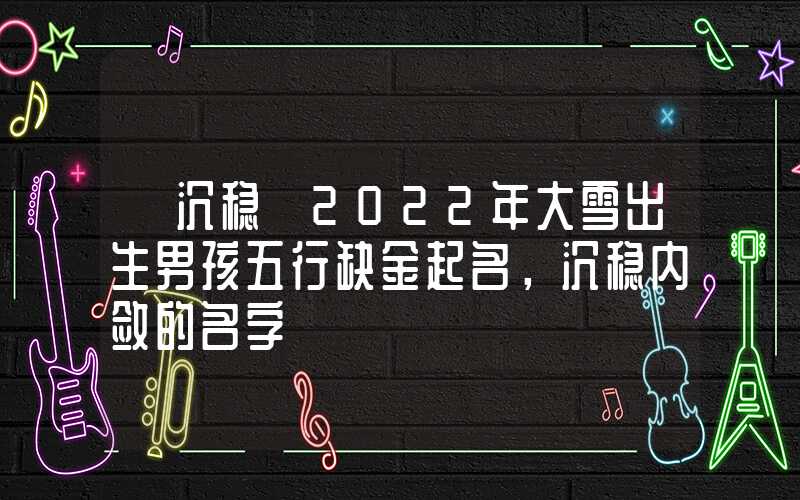 「沉稳」2022年大雪出生男孩五行缺金起名，沉稳内敛的名字