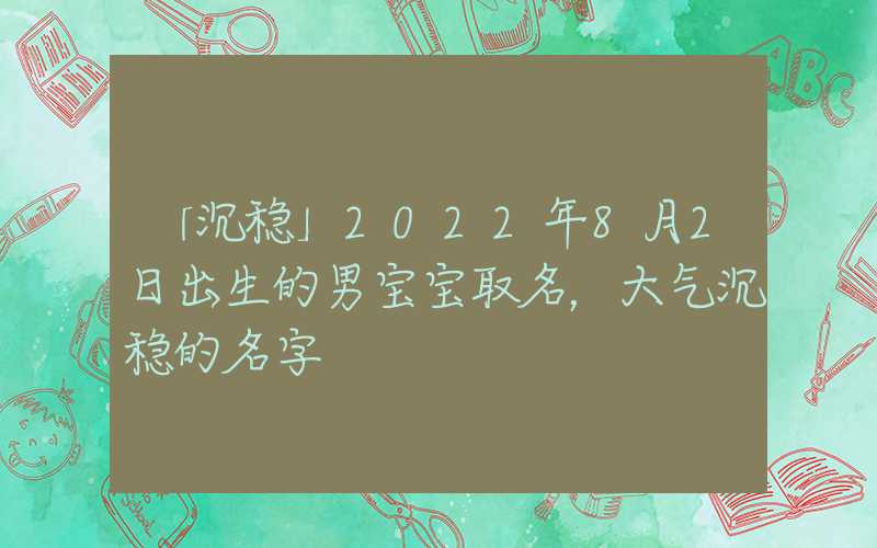「沉稳」2022年8月2日出生的男宝宝取名，大气沉稳的名字