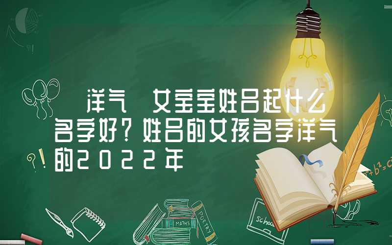 「洋气」女宝宝姓吕起什么名字好？姓吕的女孩名字洋气的2022年