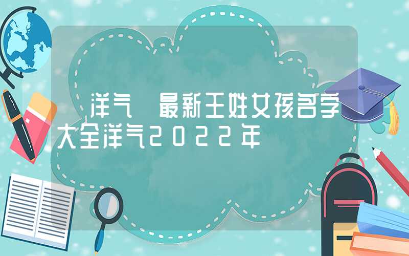 「洋气」最新王姓女孩名字大全洋气2022年