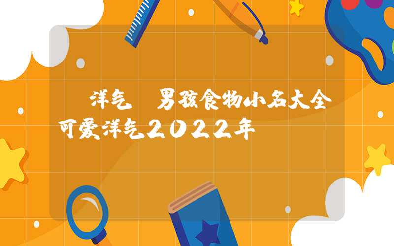 「洋气」男孩食物小名大全可爱洋气2022年