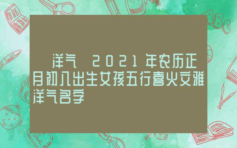 「洋气」2021年农历正月初八出生女孩五行喜火文雅洋气名字