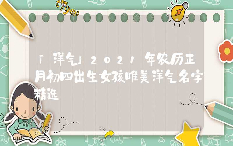 「洋气」2021年农历正月初四出生女孩唯美洋气名字精选