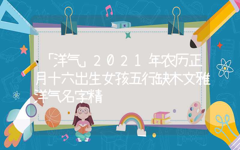 「洋气」2021年农历正月十六出生女孩五行缺木文雅洋气名字精选