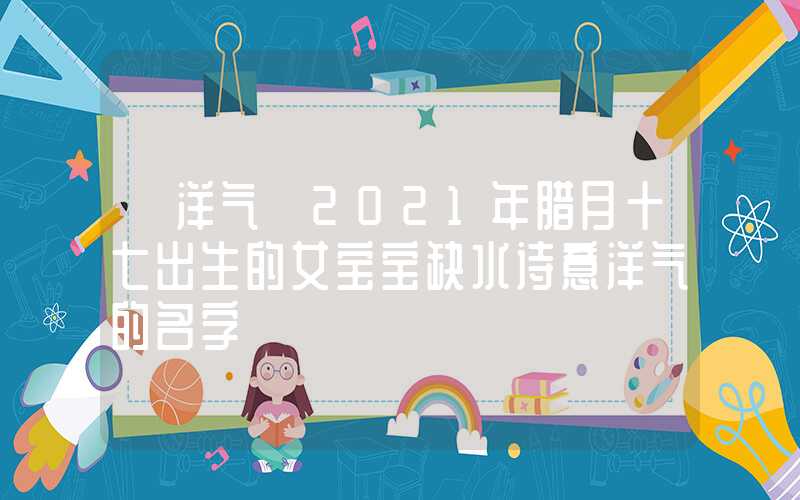 「洋气」2021年腊月十七出生的女宝宝缺水诗意洋气的名字